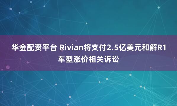 华金配资平台 Rivian将支付2.5亿美元和解R1车型涨价相关诉讼