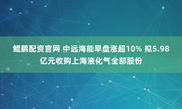 鲲鹏配资官网 中远海能早盘涨超10% 拟5.98亿元收购上海液化气全部股份