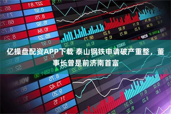 亿操盘配资APP下载 泰山钢铁申请破产重整，董事长曾是前济南首富