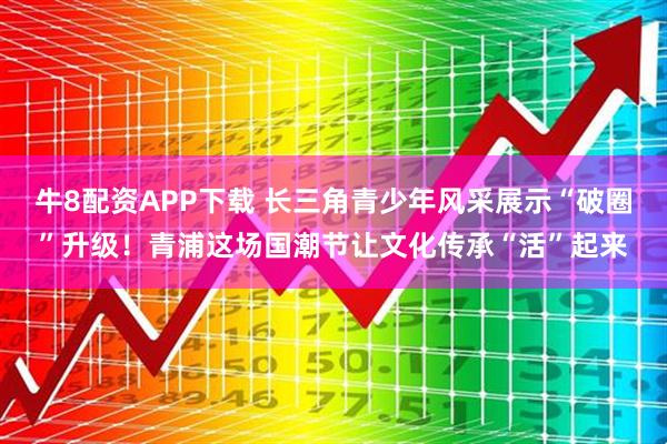 牛8配资APP下载 长三角青少年风采展示“破圈”升级！青浦这场国潮节让文化传承“活”起来