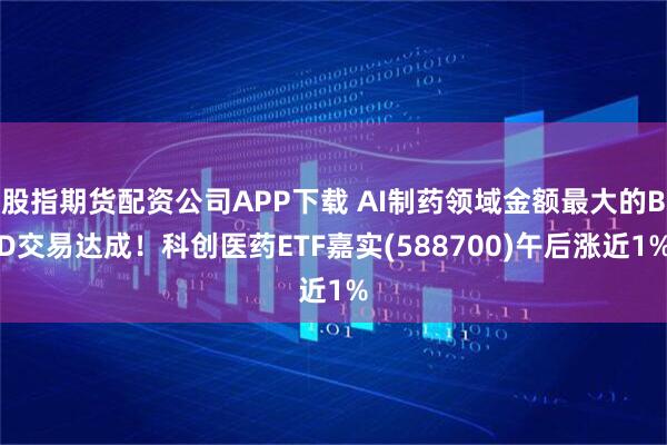 股指期货配资公司APP下载 AI制药领域金额最大的BD交易达成！科创医药ETF嘉实(588700)午后涨近1%