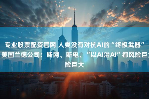 专业股票配资官网 人类没有对抗AI的“终极武器”？美国兰德公司：断网、断电、“以AI治AI”都风险巨大