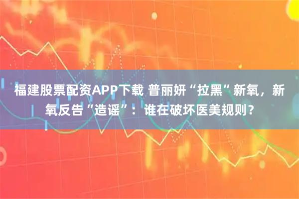 福建股票配资APP下载 普丽妍“拉黑”新氧，新氧反告“造谣”：谁在破坏医美规则？