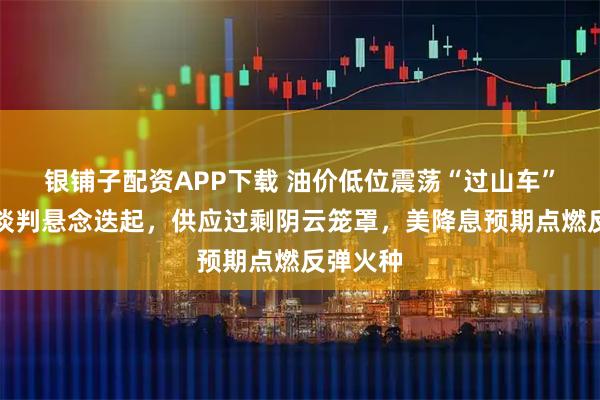 银铺子配资APP下载 油价低位震荡“过山车”：俄乌谈判悬念迭起，供应过剩阴云笼罩，美降息预期点燃反弹火种