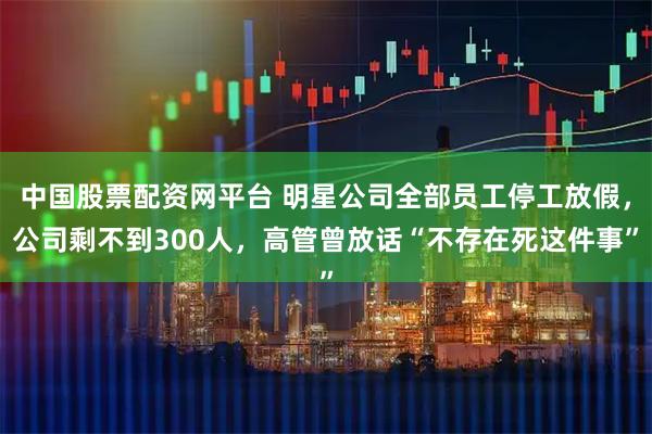 中国股票配资网平台 明星公司全部员工停工放假，公司剩不到300人，高管曾放话“不存在死这件事”