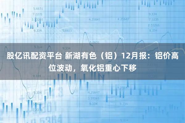 股亿讯配资平台 新湖有色（铝）12月报：铝价高位波动，氧化铝重心下移