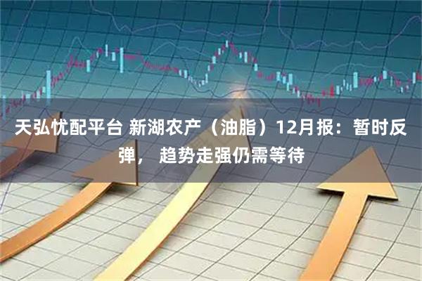 天弘忧配平台 新湖农产（油脂）12月报：暂时反弹， 趋势走强仍需等待