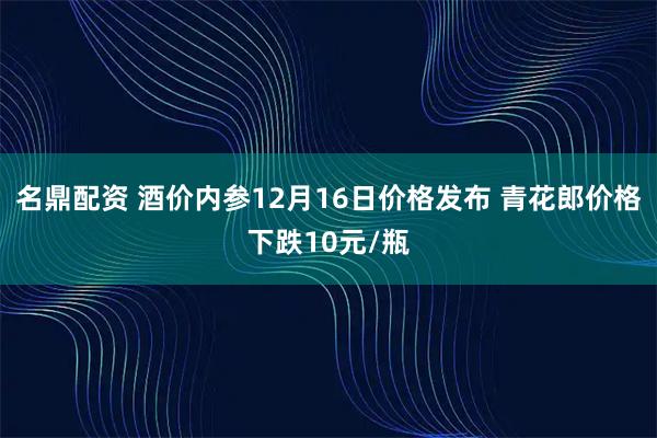 名鼎配资 酒价内参12月16日价格发布 青花郎价格下跌10元/瓶