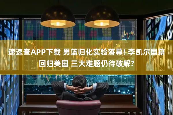 速速查APP下载 男篮归化实验落幕! 李凯尔国籍回归美国 三大难题仍待破解?