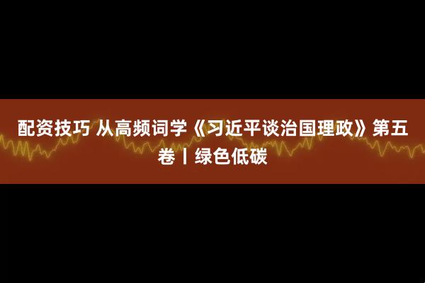 配资技巧 从高频词学《习近平谈治国理政》第五卷丨绿色低碳