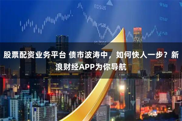 股票配资业务平台 债市波涛中，如何快人一步？新浪财经APP为你导航