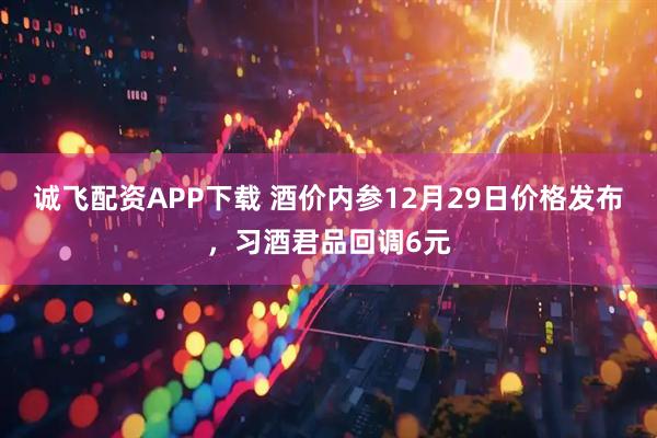 诚飞配资APP下载 酒价内参12月29日价格发布，习酒君品回调6元