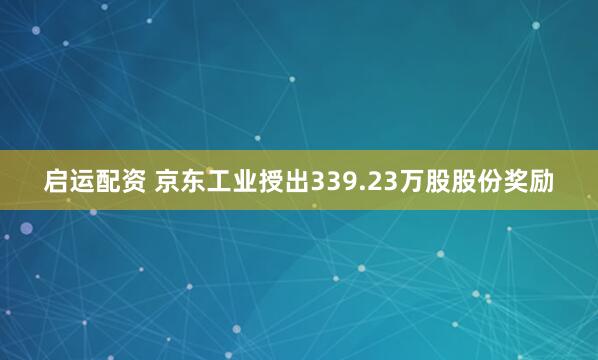 启运配资 京东工业授出339.23万股股份奖励