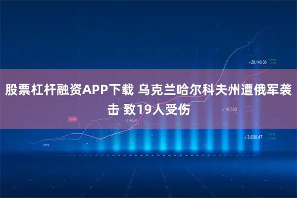 股票杠杆融资APP下载 乌克兰哈尔科夫州遭俄军袭击 致19人受伤
