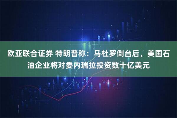 欧亚联合证券 特朗普称:马杜罗倒台后,美国石油企业将对委内瑞拉投资数十亿美元