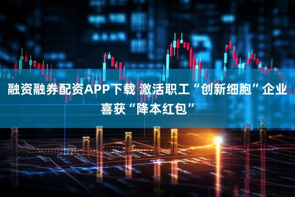 融资融券配资APP下载 激活职工“创新细胞”企业喜获“降本红包”
