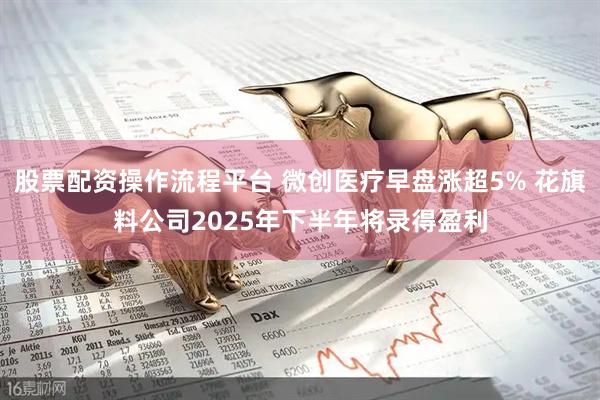 股票配资操作流程平台 微创医疗早盘涨超5% 花旗料公司2025年下半年将录得盈利