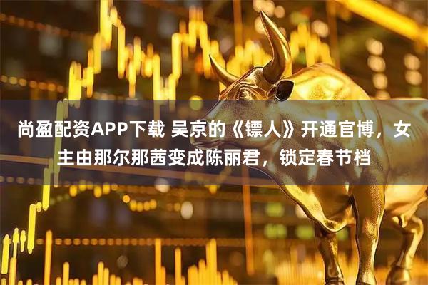 尚盈配资APP下载 吴京的《镖人》开通官博，女主由那尔那茜变成陈丽君，锁定春节档