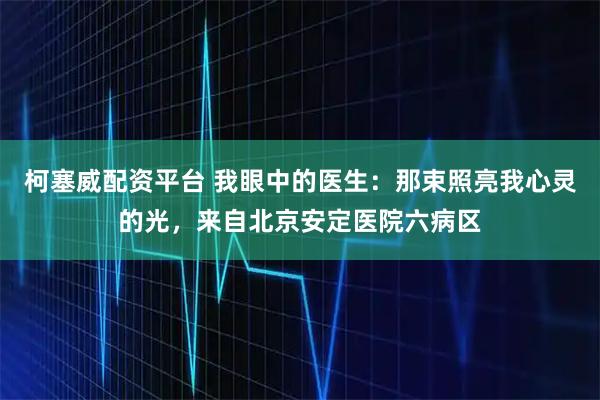 柯塞威配资平台 我眼中的医生：那束照亮我心灵的光，来自北京安定医院六病区