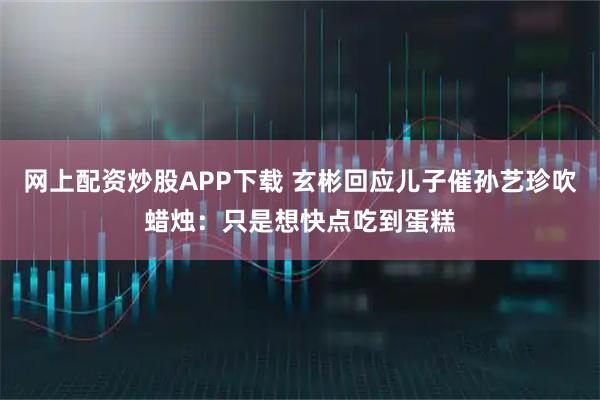 网上配资炒股APP下载 玄彬回应儿子催孙艺珍吹蜡烛：只是想快点吃到蛋糕