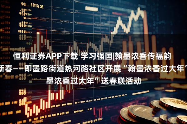 恒利证券APP下载 学习强国|翰墨浓香传福韵 校社共建暖新春——即墨路街道热河路社区开展“翰墨浓香过大年”送春联活动