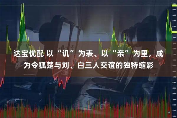 达宝优配 以 “讥” 为表、以 “亲” 为里，成为令狐楚与刘、白三人交谊的独特缩影