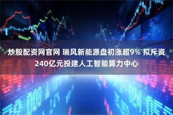 炒股配资网官网 瑞风新能源盘初涨超9% 拟斥资240亿元投建人工智能算力中心