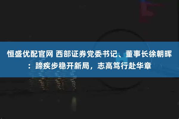 恒盛优配官网 西部证券党委书记、董事长徐朝晖：蹄疾步稳开新局，志高笃行赴华章