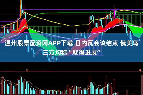 温州股票配资网APP下载 日内瓦会谈结束 俄美乌三方均称“取得进展”
