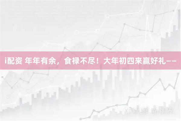i配资 年年有余，食禄不尽！大年初四来赢好礼——