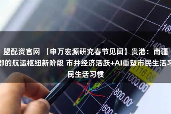 盟配资官网 【申万宏源研究春节见闻】贵港：南疆古郡的航运枢纽新阶段 市井经济活跃+AI重塑市民生活习惯