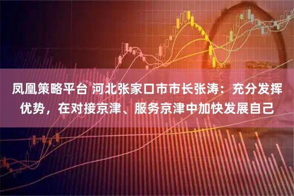 凤凰策略平台 河北张家口市市长张涛：充分发挥优势，在对接京津、服务京津中加快发展自己