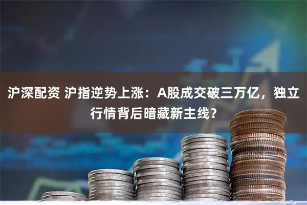 沪深配资 沪指逆势上涨:A股成交破三万亿,独立行情背后暗藏新主线?