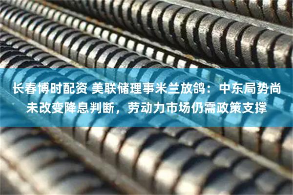 长春博时配资 美联储理事米兰放鸽：中东局势尚未改变降息判断，劳动力市场仍需政策支撑