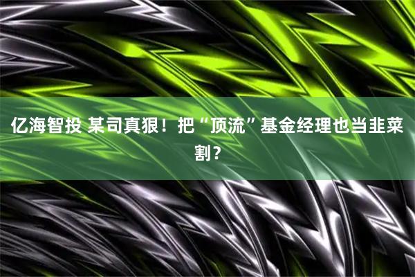 亿海智投 某司真狠！把“顶流”基金经理也当韭菜割？