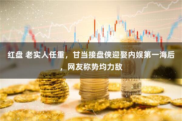 红盘 老实人任重，甘当接盘侠迎娶内娱第一海后，网友称势均力敌